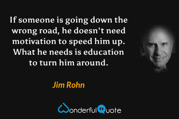 If someone is going down the wrong road, he doesn't need motivation to speed him up. What he needs is education to turn him around. - Jim Rohn quote.
