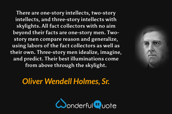 There are one-story intellects, two-story intellects, and three-story intellects with skylights. All fact collectors with no aim beyond their facts are one-story men. Two-story men compare reason and generalize, using labors of the fact collectors as well as their own. Three-story men idealize, imagine, and predict. Their best illuminations come from above through the skylight. - Oliver Wendell Holmes, Sr. quote.