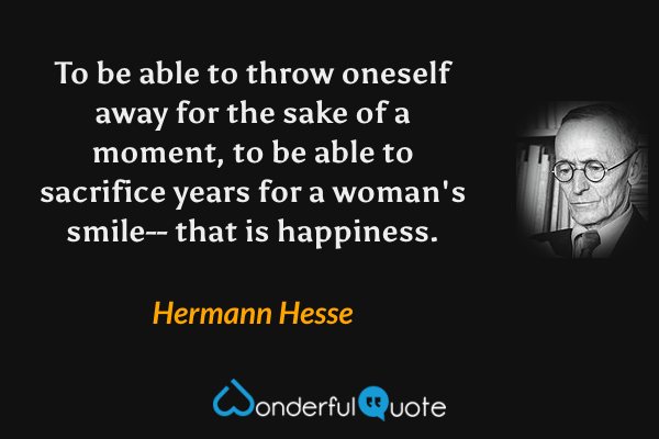 To be able to throw oneself away for the sake of a moment, to be able to sacrifice years for a woman's smile-- that is happiness. - Hermann Hesse quote.