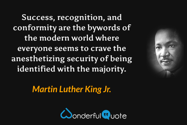 Success, recognition, and conformity are the bywords of the modern world where everyone seems to crave the anesthetizing security of being identified with the majority. - Martin Luther King Jr. quote.