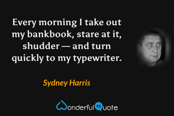 Every morning I take out my bankbook, stare at it, shudder — and turn quickly to my typewriter. - Sydney Harris quote.
