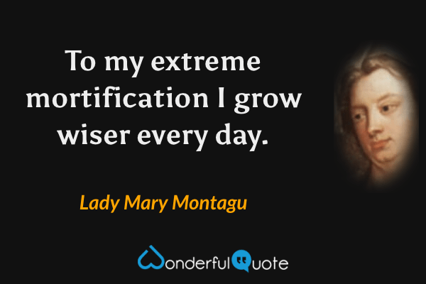 To my extreme mortification I grow wiser every day. - Lady Mary Montagu quote.