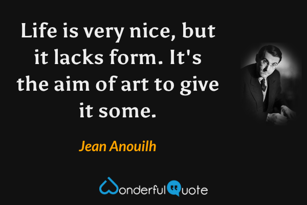 Life is very nice, but it lacks form. It's the aim of art to give it some. - Jean Anouilh quote.