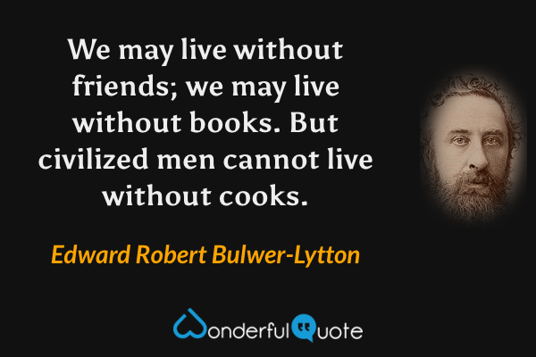 We may live without friends; we may live without books. But civilized men cannot live without cooks. - Edward Robert Bulwer-Lytton quote.