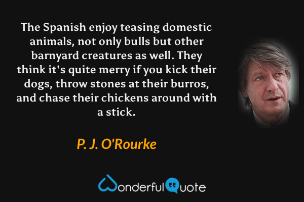 The Spanish enjoy teasing domestic animals, not only bulls but other barnyard creatures as well. They think it's quite merry if you kick their dogs, throw stones at their burros, and chase their chickens around with a stick. - P. J. O'Rourke quote.