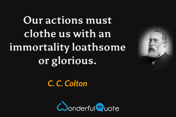 Our actions must clothe us with an immortality loathsome or glorious. - C. C. Colton quote.