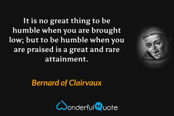 It is no great thing to be humble when you are brought low; but to be humble when you are praised is a great and rare attainment. - Bernard of Clairvaux quote.