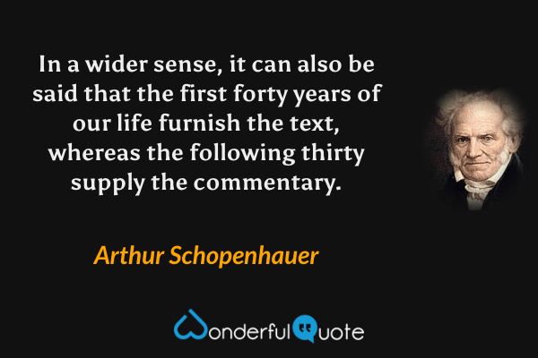 In a wider sense, it can also be said that the first forty years of our life furnish the text, whereas the following thirty supply the commentary. - Arthur Schopenhauer quote.