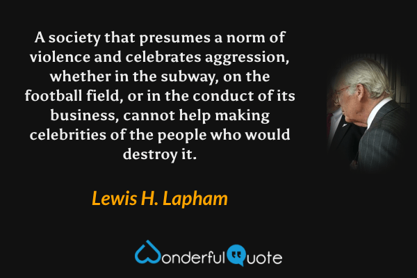 A society that presumes a norm of violence and celebrates aggression, whether in the subway, on the football field, or in the conduct of its business, cannot help making celebrities of the people who would destroy it. - Lewis H. Lapham quote.