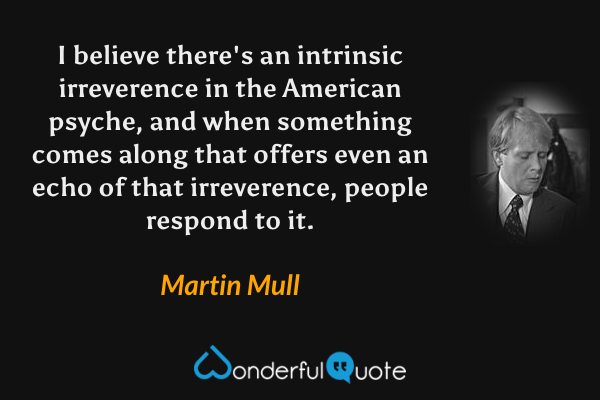 I believe there's an intrinsic irreverence in the American psyche, and when something comes along that offers even an echo  of that irreverence, people respond to it. - Martin Mull quote.