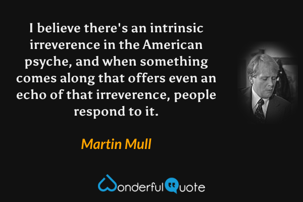 I believe there's an intrinsic irreverence in the American psyche, and when something comes along that offers even an echo of that irreverence, people respond to it. - Martin Mull quote.
