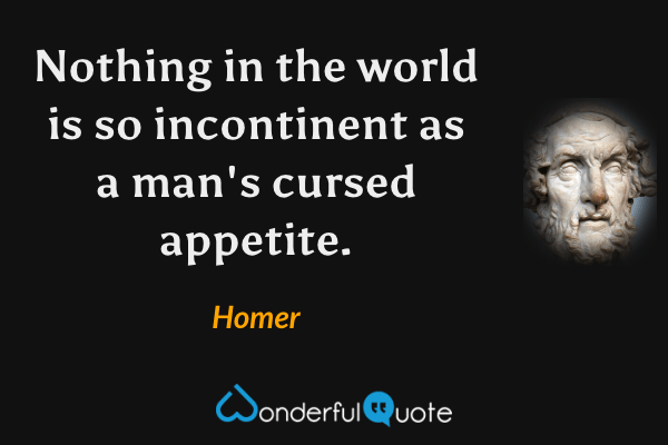 Nothing in the world is so incontinent as a man's cursed appetite. - Homer quote.