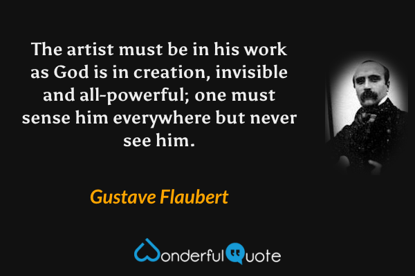 The artist must be in his work as God is in creation, invisible and all-powerful; one must sense him everywhere but never see him. - Gustave Flaubert quote.