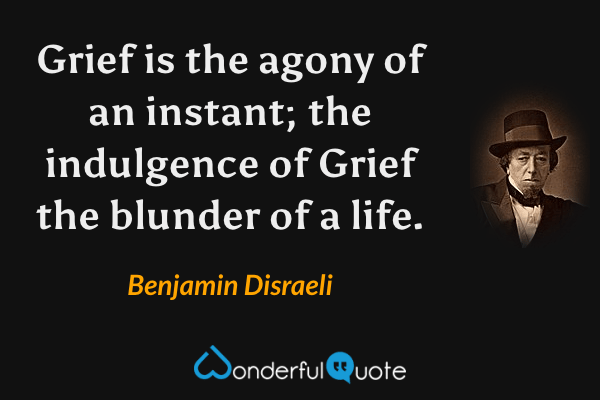 Grief is the agony of an instant; the indulgence of Grief the blunder of a life. - Benjamin Disraeli quote.