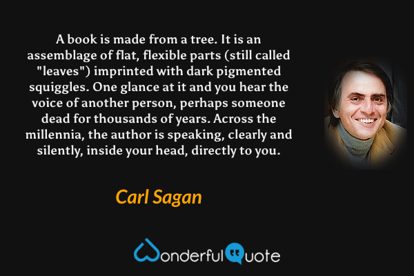 A book is made from a tree.  It is an assemblage of flat, flexible parts (still called "leaves") imprinted with dark pigmented squiggles.  One glance at it and you hear the voice of another person, perhaps someone dead for thousands of years. Across the millennia, the author is speaking, clearly and silently, inside your head, directly to you. - Carl Sagan quote.