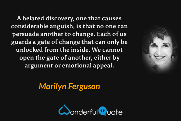 A belated discovery, one that causes considerable anguish, is that no one can persuade another to change. Each of us guards a gate of change that can only be unlocked from the inside.  We cannot open the gate of another, either by argument or emotional appeal. - Marilyn Ferguson quote.