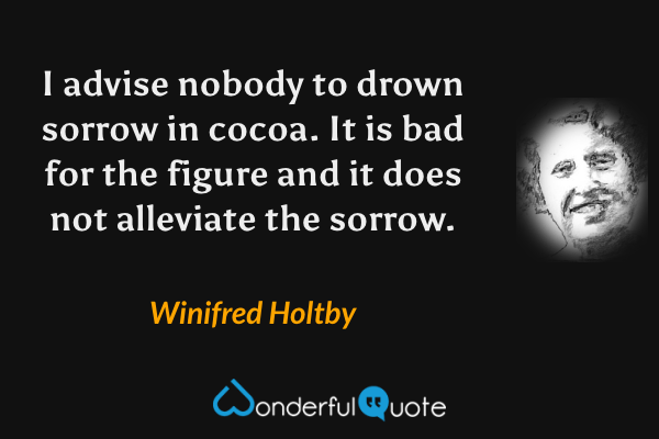 I advise nobody to drown sorrow in cocoa. It is bad for the figure and it does not alleviate the sorrow. - Winifred Holtby quote.