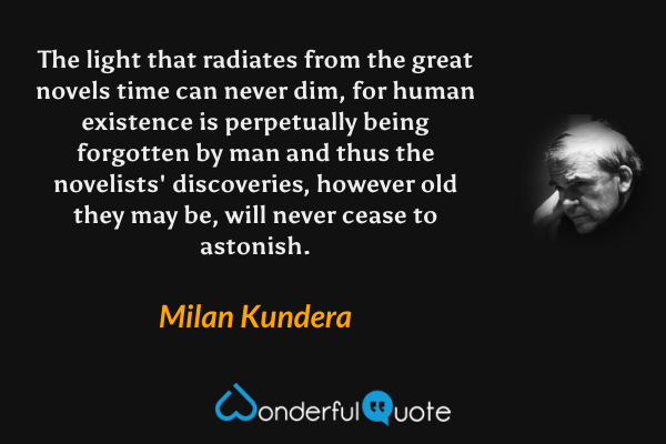The light that radiates from the great novels time can never dim, for human existence is perpetually being forgotten by man and thus the novelists' discoveries, however old they may be, will never cease to astonish. - Milan Kundera quote.