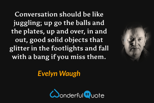 Conversation should be like juggling; up go the balls and the plates, up and over, in and out, good solid objects that glitter in the footlights and fall with a bang if you miss them. - Evelyn Waugh quote.