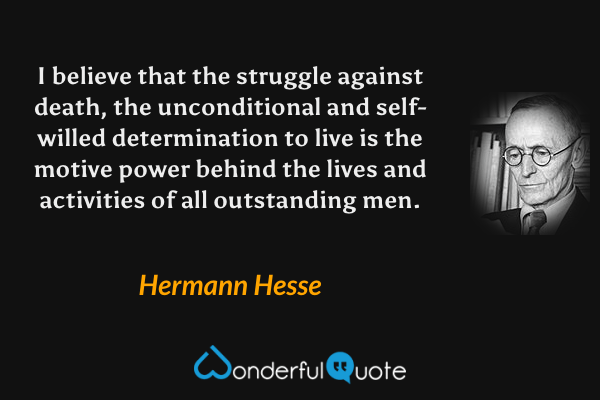 I believe that the struggle against death, the unconditional and self-willed determination to live is the motive power behind the lives and activities of all outstanding men. - Hermann Hesse quote.