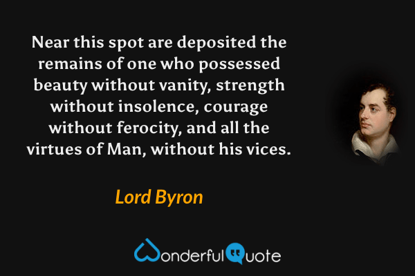 Near this spot are deposited the remains of one who possessed beauty without vanity, strength without insolence, courage without ferocity, and all the virtues of Man, without his vices. - Lord Byron quote.