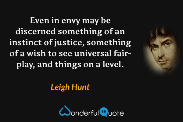 Even in envy may be discerned something of an instinct of justice, something of a wish to see universal fair-play, and things on a level. - Leigh Hunt quote.