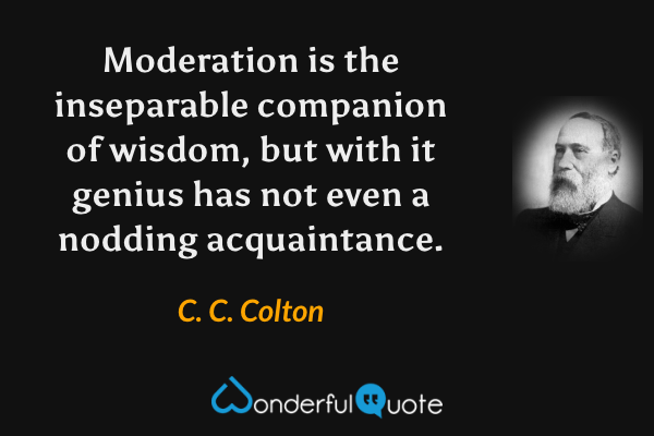 Moderation is the inseparable companion of wisdom, but with it genius has not even a nodding acquaintance. - C. C. Colton quote.