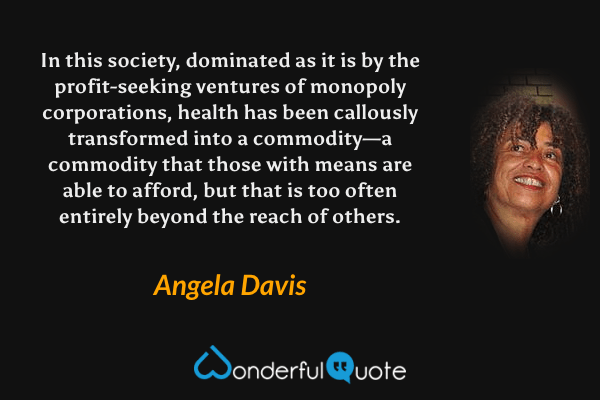 In this society, dominated as it is by the profit-seeking ventures of monopoly corporations, health has been callously transformed into a commodity—a commodity that those with means are able to afford, but that is too often entirely beyond the reach of others. - Angela Davis quote.