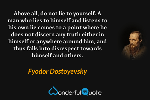 Above all, do not lie to yourself. A man who lies to himself and listens to his own lie comes to a point where he does not discern any truth either in himself or anywhere around him, and thus falls into disrespect towards himself and others. - Fyodor Dostoyevsky quote.