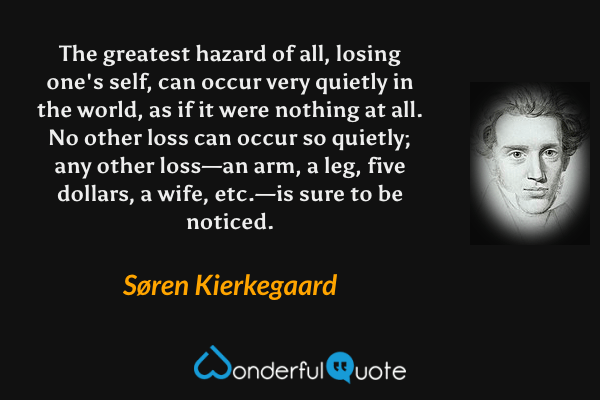 The greatest hazard of all, losing one's self, can occur very quietly in the world, as if it were nothing at all. No other loss can occur so quietly; any other loss—an arm, a leg, five dollars, a wife, etc.—is sure to be noticed. - Søren Kierkegaard quote.