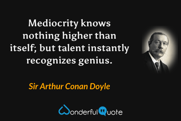 Mediocrity knows nothing higher than itself; but talent instantly recognizes genius. - Sir Arthur Conan Doyle quote.