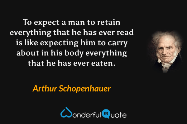 To expect a man to retain everything that he has ever read is like expecting him to carry about in his body everything that he has ever eaten. - Arthur Schopenhauer quote.