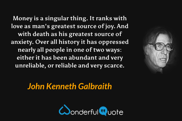 Money is a singular thing.  It ranks with love as man's greatest source of joy.  And with death as his greatest source of anxiety.  Over all history it has oppressed nearly all people in one of two ways: either it has been abundant and very unreliable, or reliable and very scarce. - John Kenneth Galbraith quote.