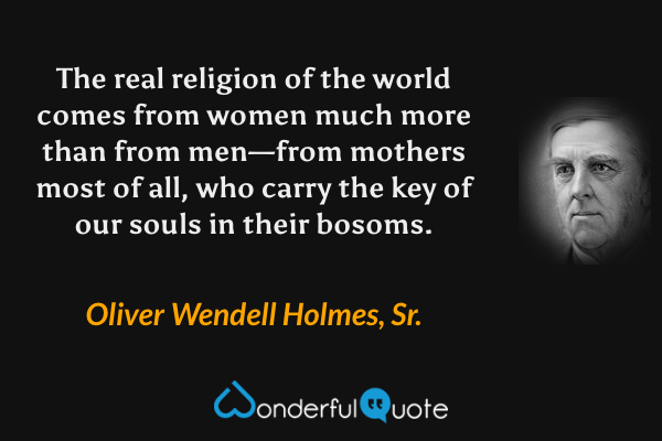 The real religion of the world comes from women much more than from men—from mothers most of all, who carry the key of our souls in their bosoms. - Oliver Wendell Holmes, Sr. quote.