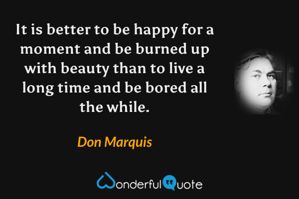 It is better to be happy for a moment and be burned up with beauty than to live a long time and be bored all the while. - Don Marquis quote.