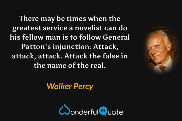 There may be times when the greatest service a novelist can do his fellow man is to follow General Patton's injunction: Attack, attack, attack.  Attack the false in the name of the real. - Walker Percy quote.