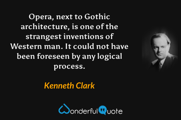 Opera, next to Gothic architecture, is one of the strangest inventions of Western man.  It could not have been foreseen by any logical process. - Kenneth Clark quote.