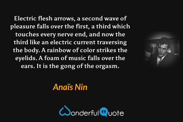 Electric flesh arrows, a second wave of pleasure falls over the first, a third which touches every nerve end, and now the third like an electric current traversing the body.  A rainbow of color strikes the eyelids.  A foam of music falls over the ears.  It is the gong of the orgasm. - Anaïs Nin quote.