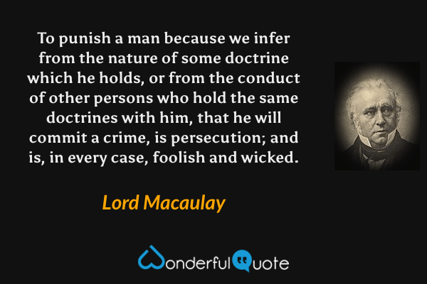 To punish a man because we infer from the nature of some doctrine which he holds, or from the conduct of other persons who hold the same doctrines with him, that he will commit a crime, is persecution; and is, in every case, foolish and wicked. - Lord Macaulay quote.