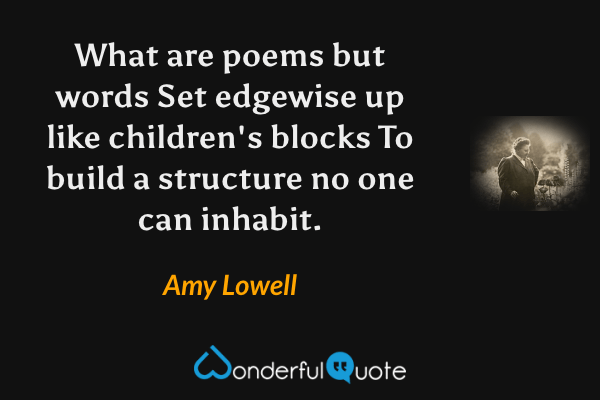 What are poems but words
Set edgewise up like children's blocks
To build a structure no one can inhabit. - Amy Lowell quote.