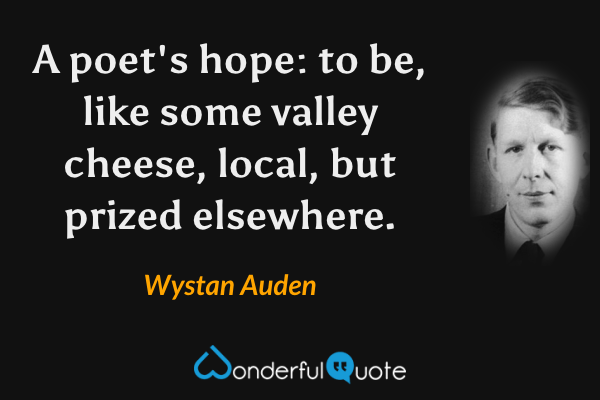 A poet's hope: to be,
like some valley cheese,
local, but prized elsewhere. - Wystan Auden quote.