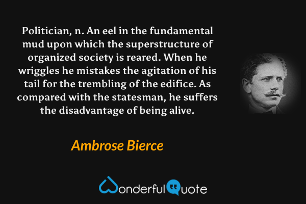 Politician, n.  An eel in the fundamental mud upon which the superstructure of organized society is reared.  When he wriggles he mistakes the agitation of his tail for the trembling of the edifice. As compared with the statesman, he suffers the disadvantage of being alive. - Ambrose Bierce quote.