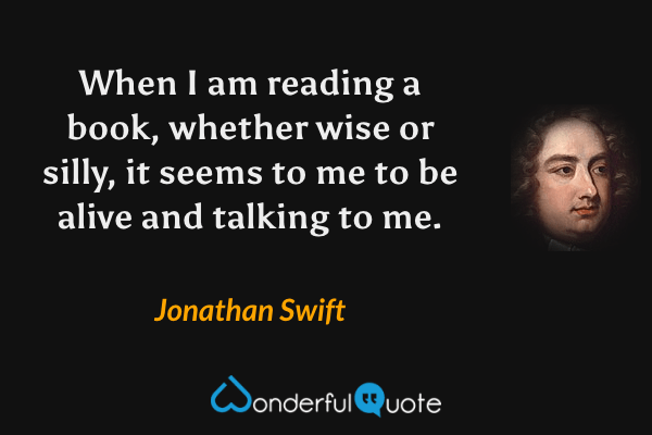 When I am reading a book, whether wise or silly, it seems to me to be alive and talking to me. - Jonathan Swift quote.