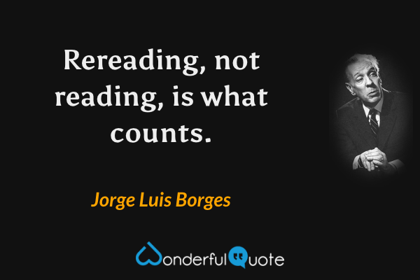 Rereading, not reading, is what counts. - Jorge Luis Borges quote.
