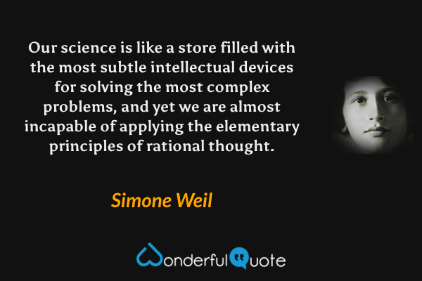 Our science is like a store filled with the most subtle intellectual devices for solving the most complex problems, and yet we are almost incapable of applying the elementary principles of rational thought. - Simone Weil quote.