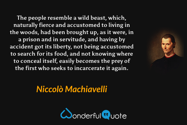 The people resemble a wild beast, which, naturally fierce and accustomed to living in the woods, had been brought up, as it were, in a prison and in servitude, and having by accident got its liberty, not being accustomed to search for its food, and not knowing where to conceal itself, easily becomes the prey of the first who seeks to incarcerate it again. - Niccolò Machiavelli quote.