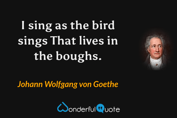 I sing as the bird sings
That lives in the boughs. - Johann Wolfgang von Goethe quote.