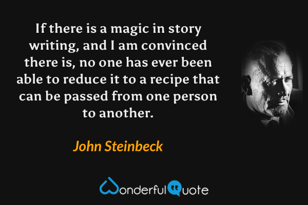 If there is a magic in story writing, and I am convinced there is, no one has ever been able to reduce it to a recipe that can be passed from one person to another. - John Steinbeck quote.