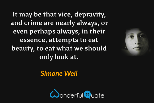 It may be that vice, depravity, and crime are nearly always, or even perhaps always, in their essence, attempts to eat beauty, to eat what we should only look at. - Simone Weil quote.