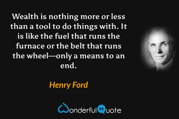 Wealth is nothing more or less than a tool to do things with. It is like the fuel that runs the furnace or the belt that runs the wheel—only a means to an end. - Henry Ford quote.